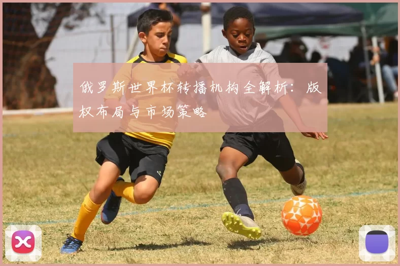 俄罗斯世界杯转播机构全解析:版权布局与市场策略