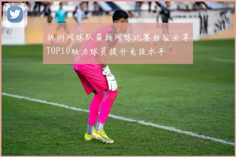 杭州网球队最新网球比赛经验分享TOP10助力球员提升竞技水平