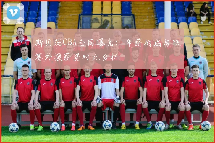 斯贝茨CBA合同曝光：年薪构成与联赛外援薪资对比分析
