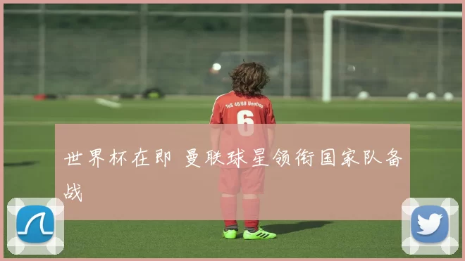 世界杯在即 曼联球星领衔国家队备战