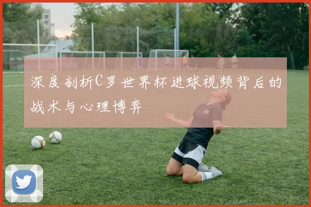 深度剖析C罗世界杯进球视频背后的战术与心理博弈
