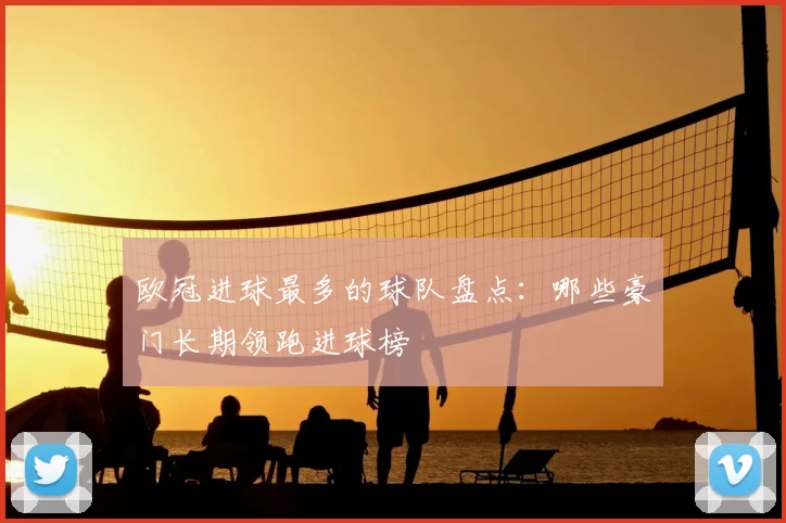 欧冠进球最多的球队盘点:哪些豪门长期领跑进球榜