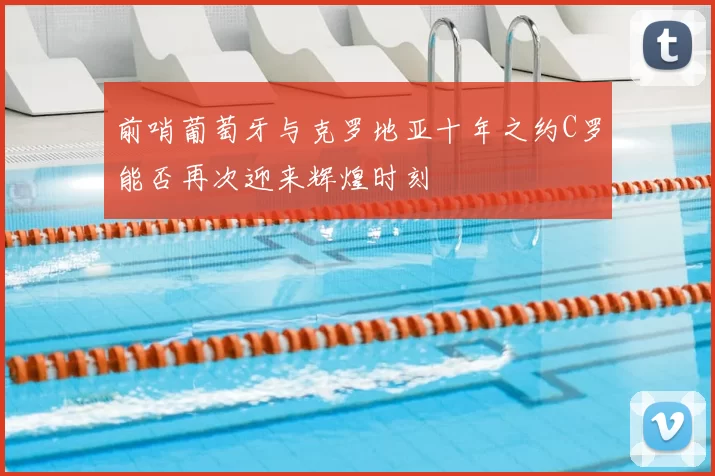 前哨葡萄牙与克罗地亚十年之约C罗能否再次迎来辉煌时刻