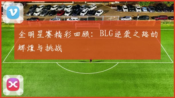 全明星赛精彩回顾:BLG逆袭之路的辉煌与挑战