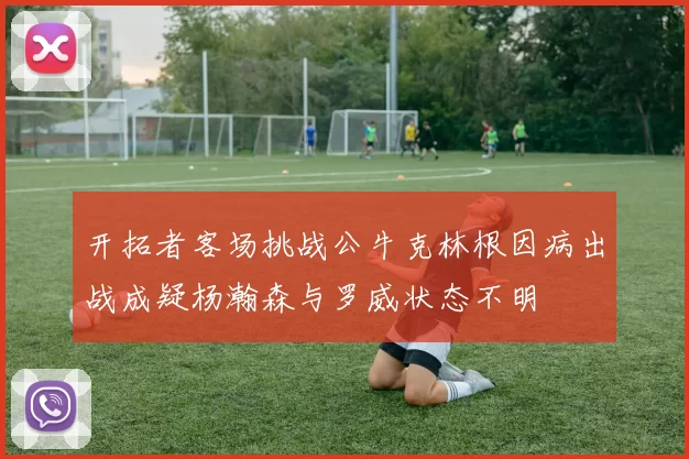 开拓者客场挑战公牛克林根因病出战成疑杨瀚森与罗威状态不明