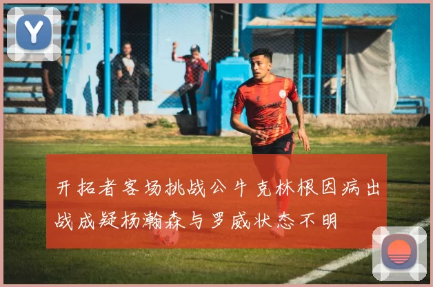 开拓者客场挑战公牛克林根因病出战成疑杨瀚森与罗威状态不明