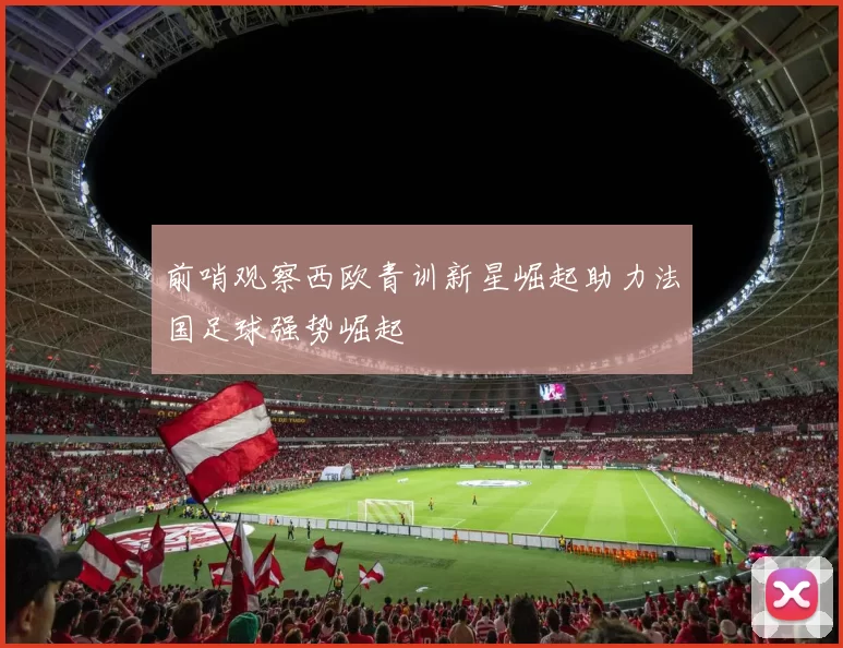 前哨观察西欧青训新星崛起助力法国足球强势崛起