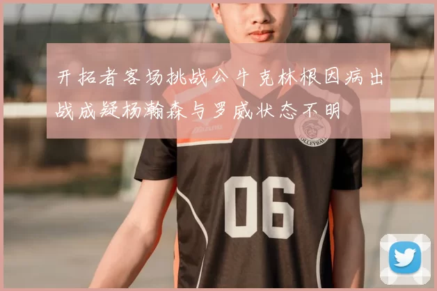 开拓者客场挑战公牛克林根因病出战成疑杨瀚森与罗威状态不明