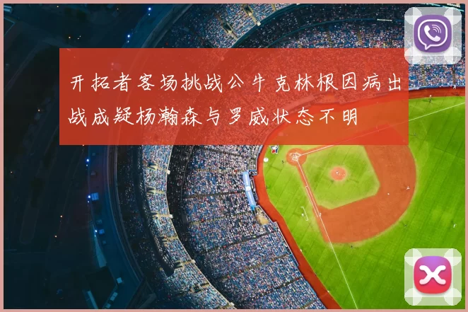 开拓者客场挑战公牛克林根因病出战成疑杨瀚森与罗威状态不明