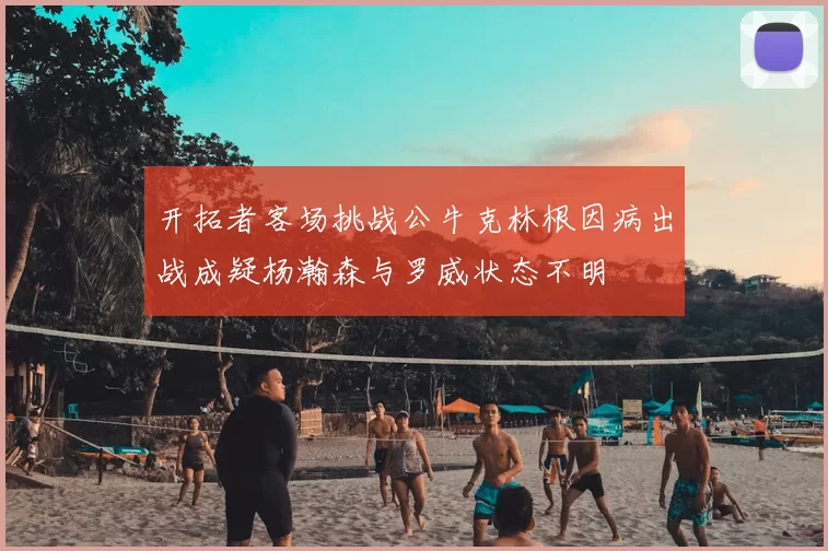 开拓者客场挑战公牛克林根因病出战成疑杨瀚森与罗威状态不明