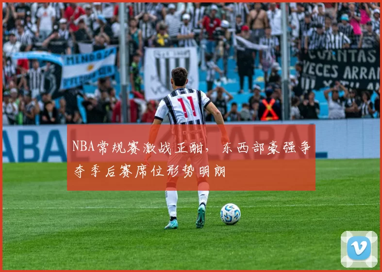 NBA常规赛激战正酣,东西部豪强争夺季后赛席位形势明朗